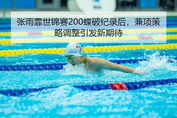 张雨霏世锦赛200蝶破纪录后，兼项策略调整引发新期待