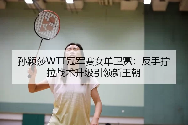 孙颖莎WTT冠军赛女单卫冕：反手拧拉战术升级引领新王朝
