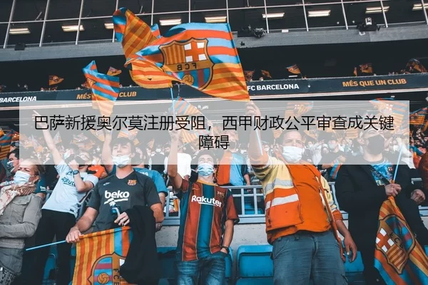 巴萨新援奥尔莫注册受阻，西甲财政公平审查成关键障碍