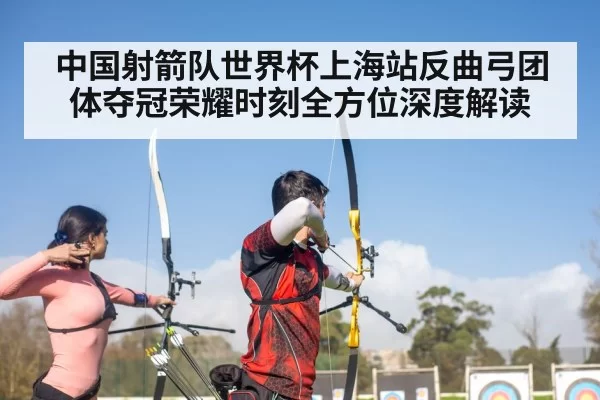 中国射箭队世界杯上海站反曲弓团体夺冠荣耀时刻全方位深度解读