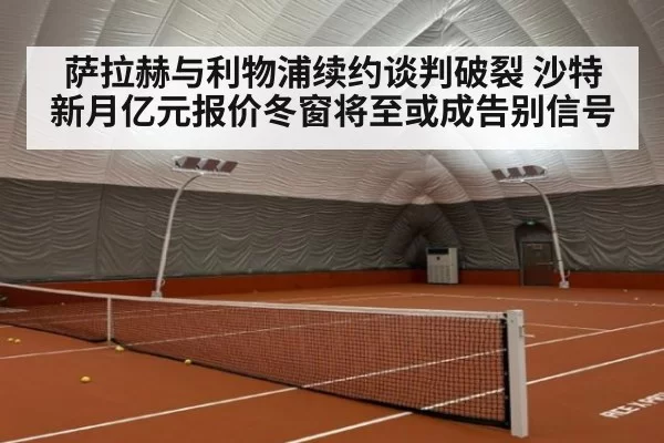 萨拉赫与利物浦续约谈判破裂 沙特新月亿元报价冬窗将至或成告别信号